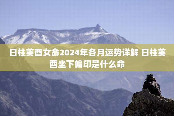 日柱葵酉女命2024年各月运势详解 日柱葵酉坐下偏印是什么命