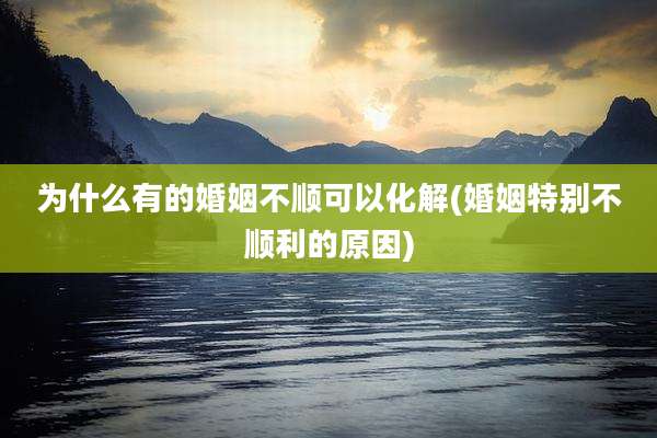 为什么有的婚姻不顺可以化解(婚姻特别不顺利的原因)