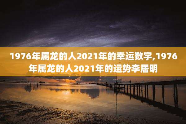 1976年属龙的人2021年的幸运数字,1976年属龙的人2021年的运势李居明