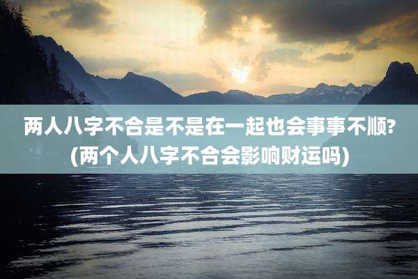 两人八字不合是不是在一起也会事事不顺?(两个人八字不合会影响财运吗)