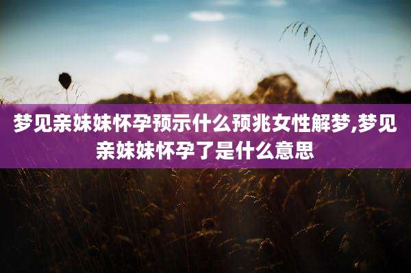 梦见亲妹妹怀孕预示什么预兆女性解梦,梦见亲妹妹怀孕了是什么意思