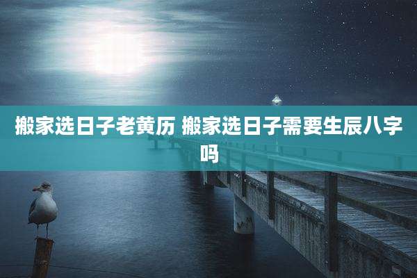 搬家选日子老黄历 搬家选日子需要生辰八字吗