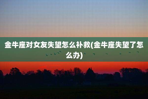 金牛座对女友失望怎么补救(金牛座失望了怎么办)