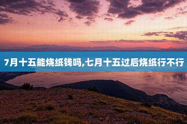 7月十五能烧纸钱吗,七月十五过后烧纸行不行