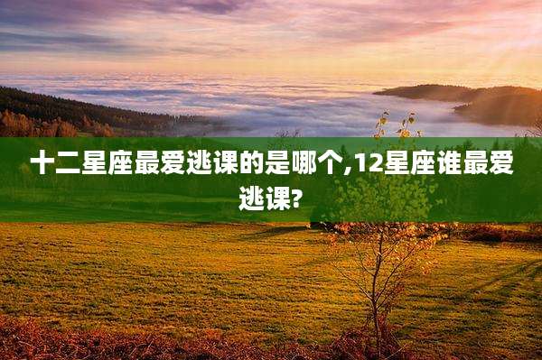 十二星座最爱逃课的是哪个,12星座谁最爱逃课?