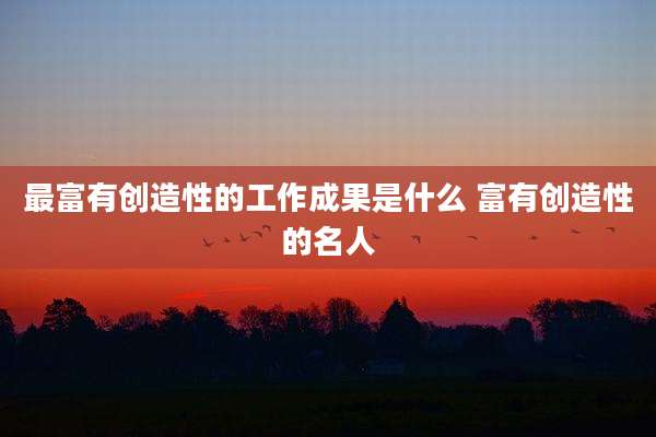 最富有创造性的工作成果是什么 富有创造性的名人