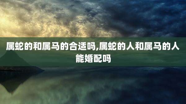 属蛇的和属马的合适吗,属蛇的人和属马的人能婚配吗