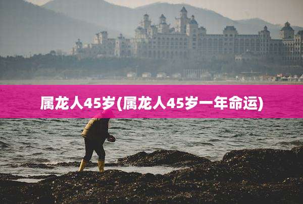 属龙人45岁(属龙人45岁一年命运)