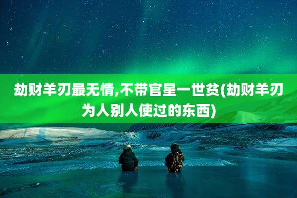 劫财羊刃最无情,不带官星一世贫(劫财羊刃为人别人使过的东西)