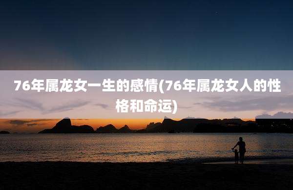 76年属龙女一生的感情(76年属龙女人的性格和命运)