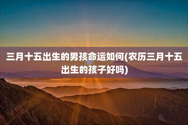 三月十五出生的男孩命运如何(农历三月十五出生的孩子好吗)