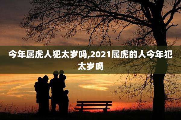 今年属虎人犯太岁吗,2021属虎的人今年犯太岁吗