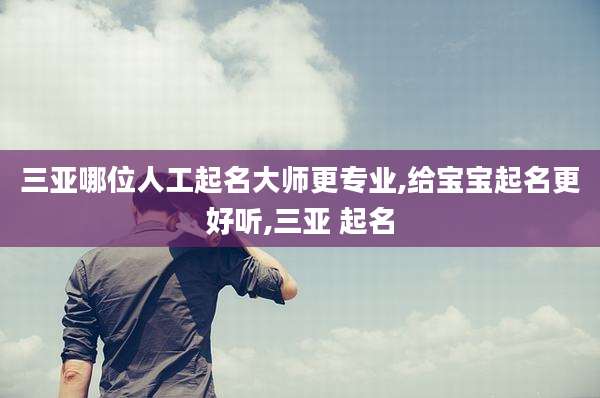 三亚哪位人工起名大师更专业,给宝宝起名更好听,三亚 起名