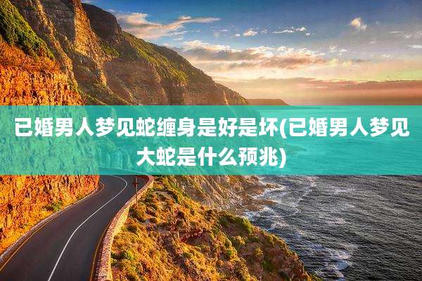 已婚男人梦见蛇缠身是好是坏(已婚男人梦见大蛇是什么预兆)