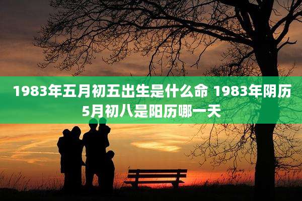 1983年五月初五出生是什么命 1983年阴历5月初八是阳历哪一天