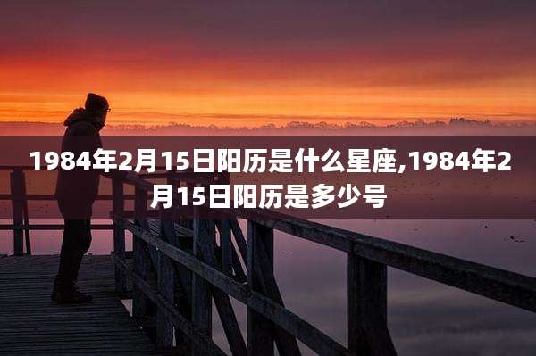 1984年2月15日阳历是什么星座,1984年2月15日阳历是多少号