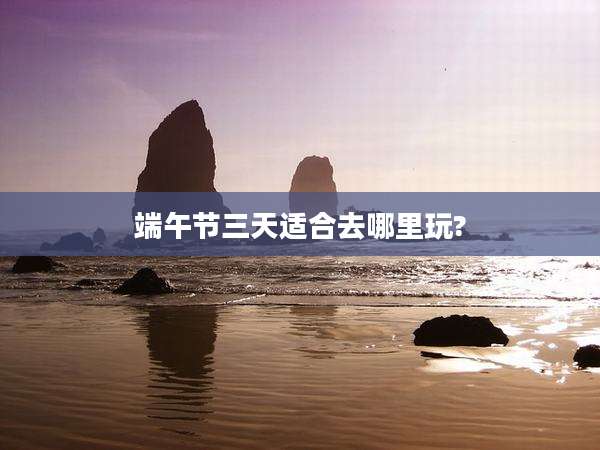 端午节三天适合去哪里玩?