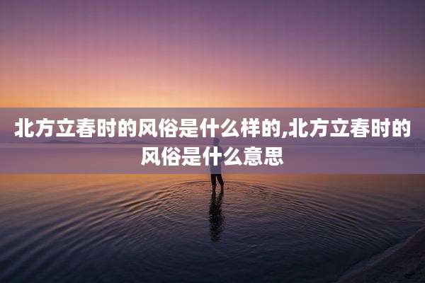 北方立春时的风俗是什么样的,北方立春时的风俗是什么意思