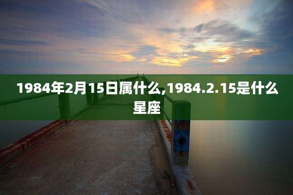 1984年2月15日属什么,1984.2.15是什么星座