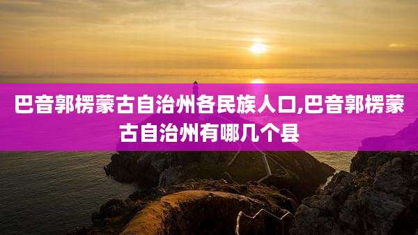巴音郭楞蒙古自治州各民族人口,巴音郭楞蒙古自治州有哪几个县