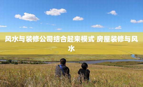 风水与装修公司结合起来模式 房屋装修与风水