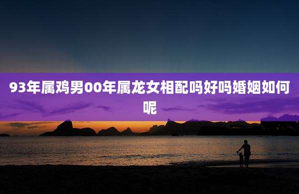 93年属鸡男00年属龙女相配吗好吗婚姻如何呢