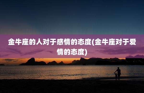 金牛座的人对于感情的态度(金牛座对于爱情的态度)