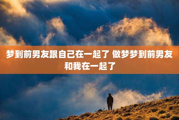 梦到前男友跟自己在一起了 做梦梦到前男友和我在一起了