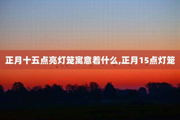 正月十五点亮灯笼寓意着什么,正月15点灯笼