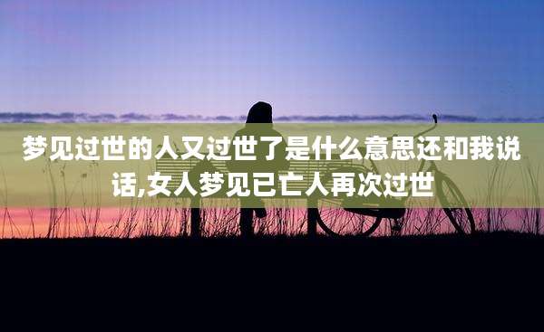 梦见过世的人又过世了是什么意思还和我说话,女人梦见已亡人再次过世