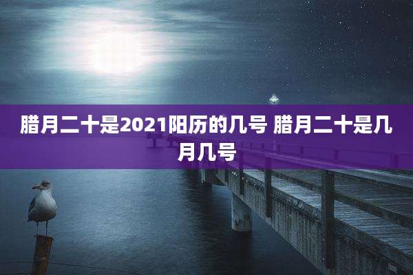 腊月二十是2021阳历的几号 腊月二十是几月几号