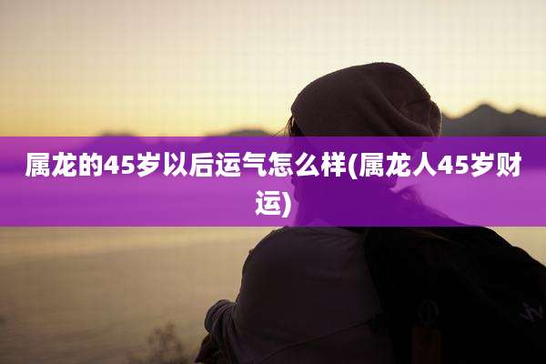 属龙的45岁以后运气怎么样(属龙人45岁财运)