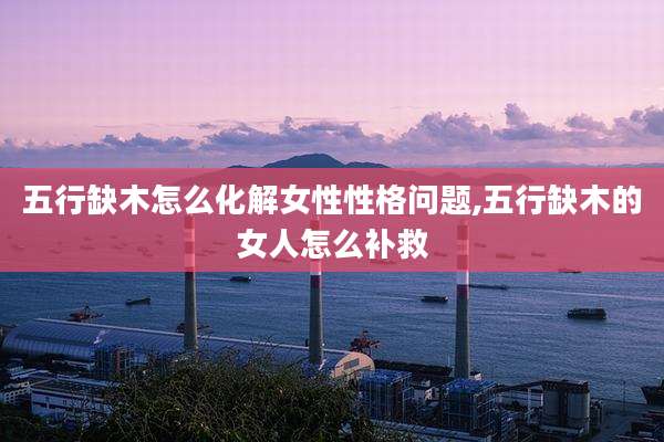 五行缺木怎么化解女性性格问题,五行缺木的女人怎么补救