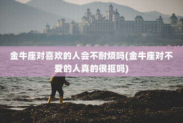 金牛座对喜欢的人会不耐烦吗(金牛座对不爱的人真的很抠吗)
