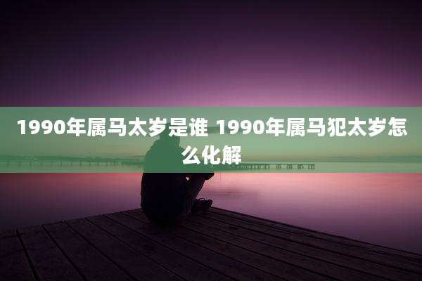 1990年属马太岁是谁 1990年属马犯太岁怎么化解