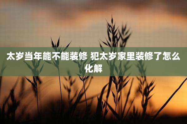 太岁当年能不能装修 犯太岁家里装修了怎么化解