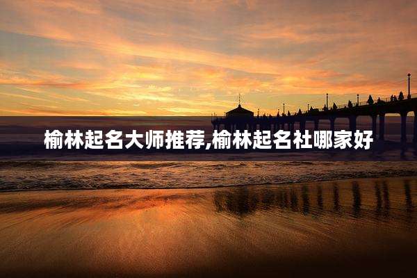 榆林起名大师推荐,榆林起名社哪家好