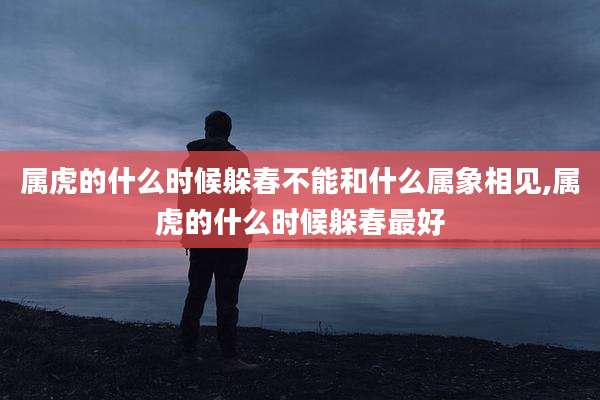 属虎的什么时候躲春不能和什么属象相见,属虎的什么时候躲春最好