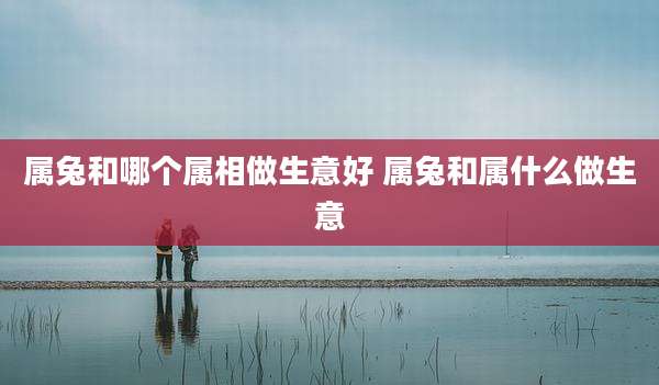 属兔和哪个属相做生意好 属兔和属什么做生意