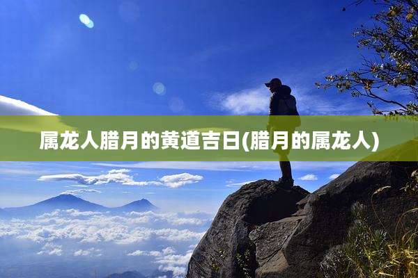 属龙人腊月的黄道吉日(腊月的属龙人)