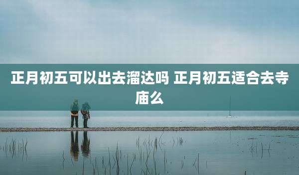 正月初五可以出去溜达吗 正月初五适合去寺庙么