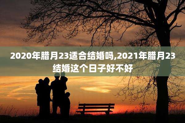 2020年腊月23适合结婚吗,2021年腊月23结婚这个日子好不好