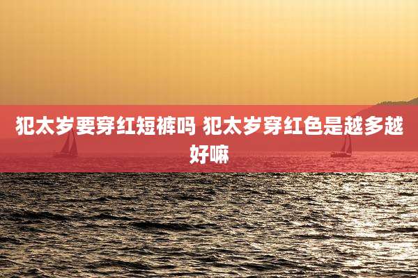 犯太岁要穿红短裤吗 犯太岁穿红色是越多越好嘛