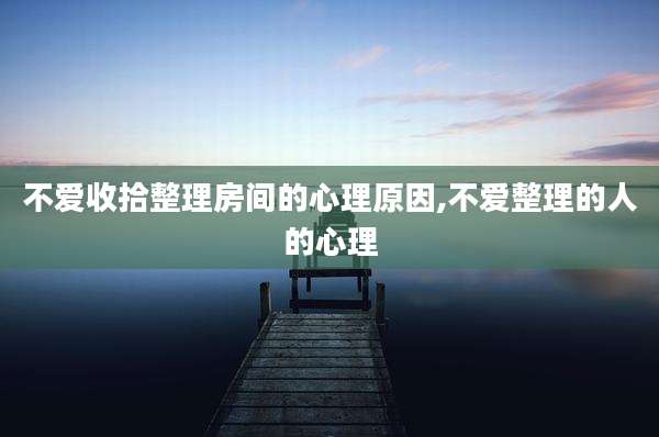 不爱收拾整理房间的心理原因,不爱整理的人的心理