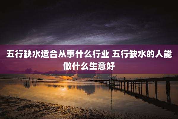 五行缺水适合从事什么行业 五行缺水的人能做什么生意好