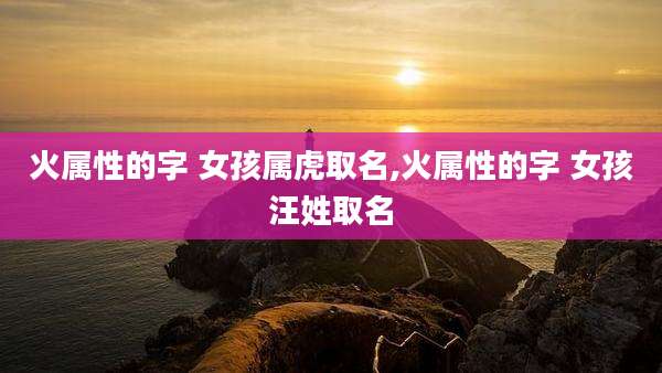火属性的字 女孩属虎取名,火属性的字 女孩汪姓取名