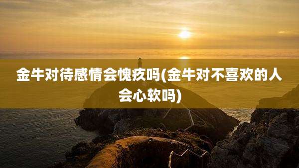 金牛对待感情会愧疚吗(金牛对不喜欢的人会心软吗)