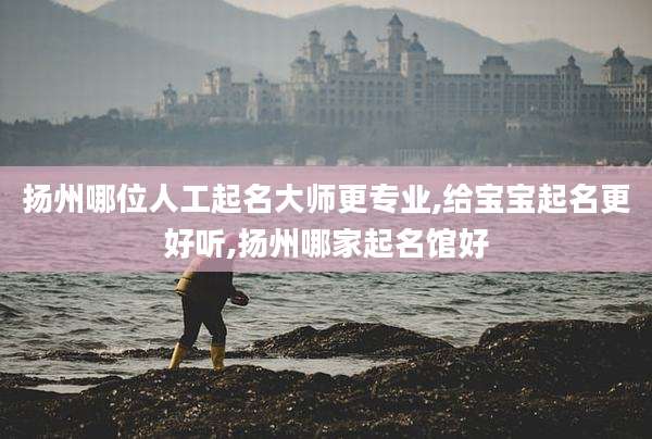 扬州哪位人工起名大师更专业,给宝宝起名更好听,扬州哪家起名馆好