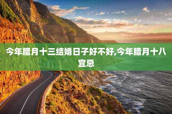 今年腊月十三结婚日子好不好,今年腊月十八宜忌