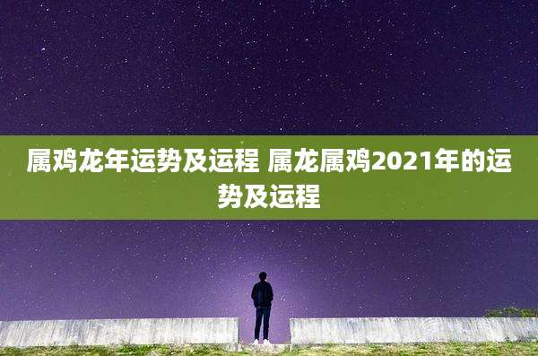 属鸡龙年运势及运程 属龙属鸡2021年的运势及运程